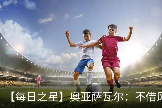 【每日之星】奥亚萨瓦尔：不借风雷自成风暴 重铸西班牙锋刃