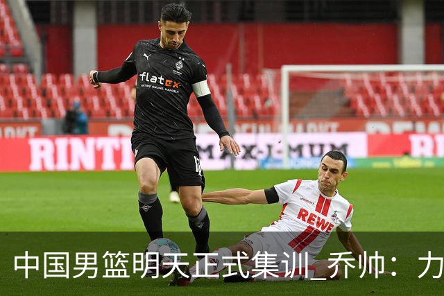 中国男篮明天正式集训 乔帅：力争奥运会门票